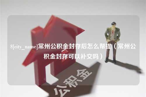 长兴常州公积金封存后怎么帮提（常州公积金封存可以补交吗）